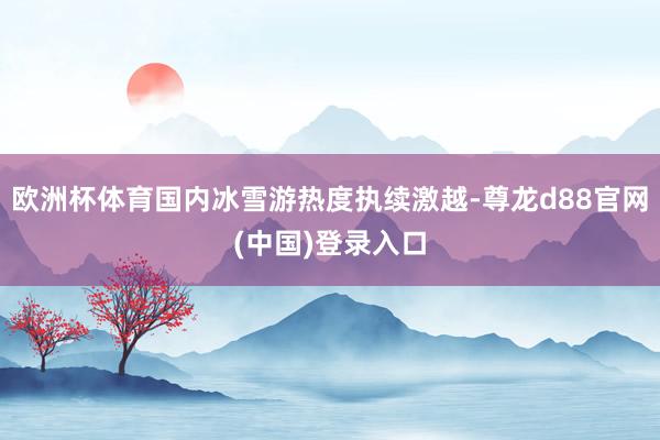 欧洲杯体育国内冰雪游热度执续激越-尊龙d88官网(中国)登录入口