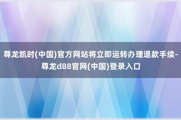 尊龙凯时(中国)官方网站将立即运转办理退款手续-尊龙d88官网(中国)登录入口