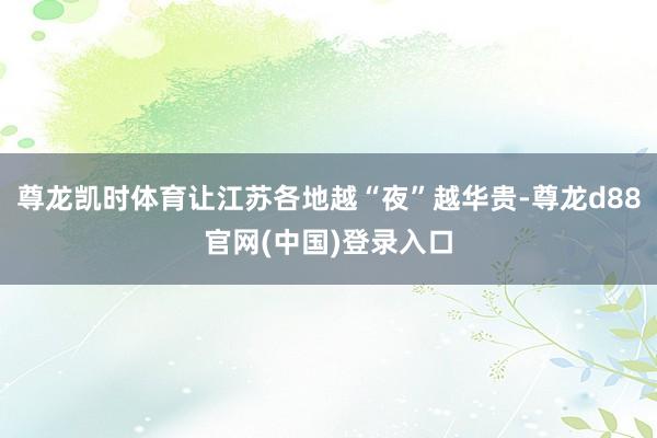 尊龙凯时体育让江苏各地越“夜”越华贵-尊龙d88官网(中国)登录入口