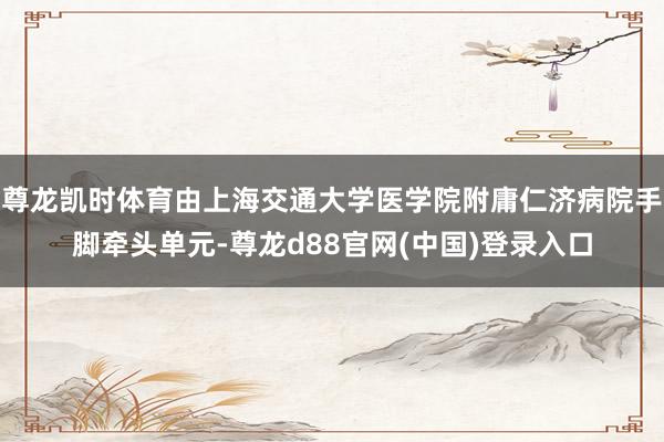 尊龙凯时体育由上海交通大学医学院附庸仁济病院手脚牵头单元-尊龙d88官网(中国)登录入口
