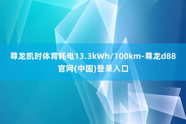 尊龙凯时体育耗电13.3kWh/100km-尊龙d88官网(中国)登录入口