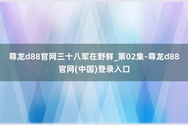 尊龙d88官网三十八军在野鲜_第02集-尊龙d88官网(中国)登录入口