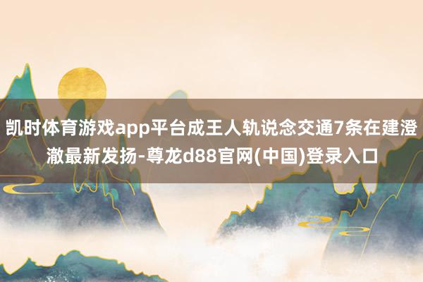 凯时体育游戏app平台成王人轨说念交通7条在建澄澈最新发扬-尊龙d88官网(中国)登录入口
