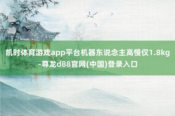 凯时体育游戏app平台机器东说念主高慢仅1.8kg-尊龙d88官网(中国)登录入口