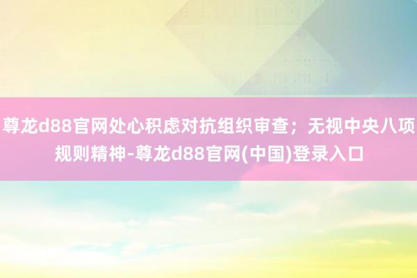 尊龙d88官网处心积虑对抗组织审查；无视中央八项规则精神-尊龙d88官网(中国)登录入口