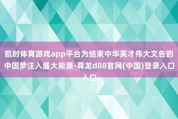 凯时体育游戏app平台为结束中华英才伟大文告的中国梦注入盛大能源-尊龙d88官网(中国)登录入口