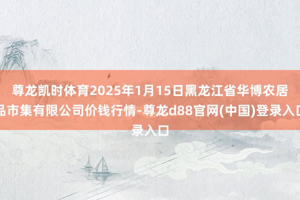 尊龙凯时体育2025年1月15日黑龙江省华博农居品市集有限公司价钱行情-尊龙d88官网(中国)登录入口