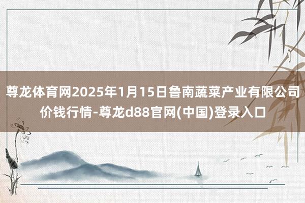 尊龙体育网2025年1月15日鲁南蔬菜产业有限公司价钱行情-尊龙d88官网(中国)登录入口