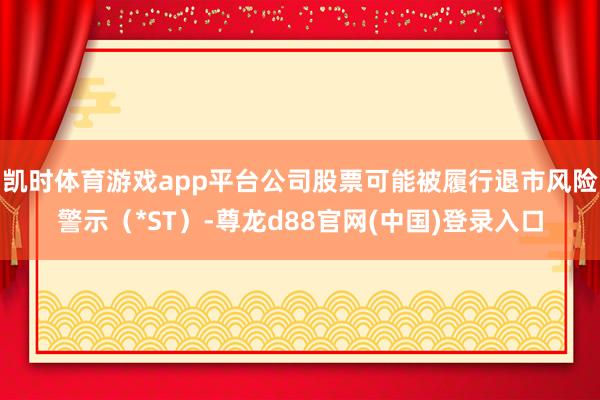 凯时体育游戏app平台公司股票可能被履行退市风险警示（*ST）-尊龙d88官网(中国)登录入口