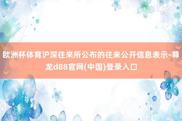 欧洲杯体育沪深往来所公布的往来公开信息表示-尊龙d88官网(中国)登录入口