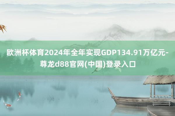 欧洲杯体育2024年全年实现GDP134.91万亿元-尊龙d88官网(中国)登录入口
