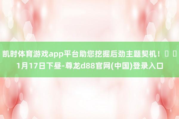 凯时体育游戏app平台助您挖掘后劲主题契机！		1月17日下昼-尊龙d88官网(中国)登录入口