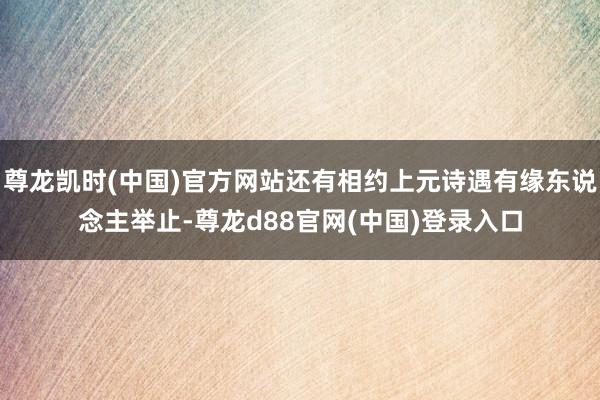 尊龙凯时(中国)官方网站还有相约上元诗遇有缘东说念主举止-尊龙d88官网(中国)登录入口