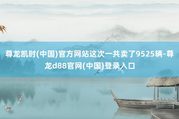 尊龙凯时(中国)官方网站这次一共卖了9525辆-尊龙d88官网(中国)登录入口