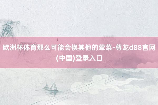 欧洲杯体育那么可能会换其他的荤菜-尊龙d88官网(中国)登录入口