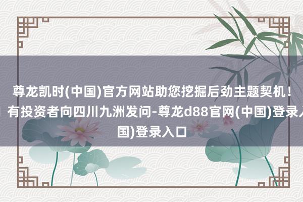 尊龙凯时(中国)官方网站助您挖掘后劲主题契机！		有投资者向四川九洲发问-尊龙d88官网(中国)登录入口