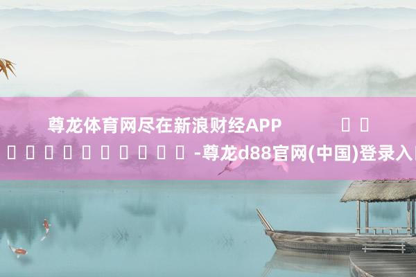 尊龙体育网尽在新浪财经APP            													-尊龙d88官网(中国)登录入口