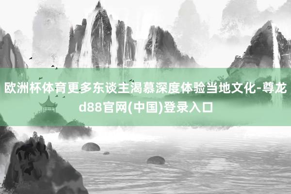 欧洲杯体育更多东谈主渴慕深度体验当地文化-尊龙d88官网(中国)登录入口