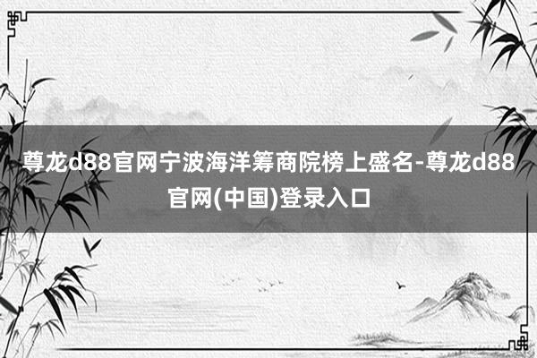 尊龙d88官网宁波海洋筹商院榜上盛名-尊龙d88官网(中国)登录入口