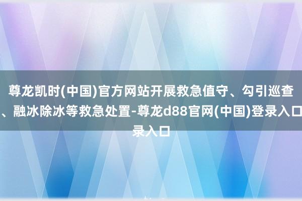 尊龙凯时(中国)官方网站开展救急值守、勾引巡查、融冰除冰等救急处置-尊龙d88官网(中国)登录入口