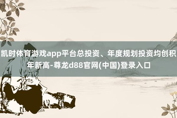凯时体育游戏app平台总投资、年度规划投资均创积年新高-尊龙d88官网(中国)登录入口