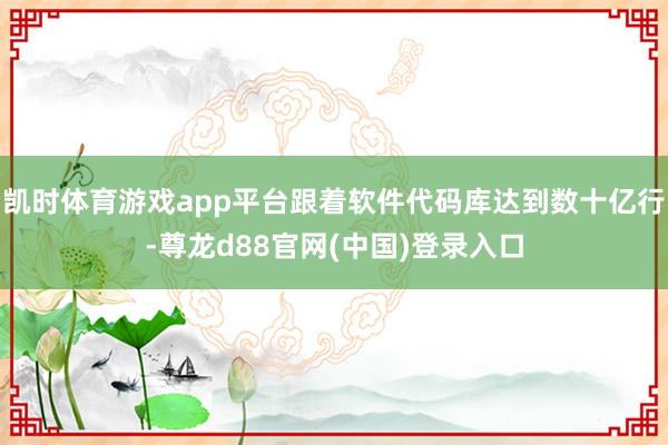 凯时体育游戏app平台跟着软件代码库达到数十亿行-尊龙d88官网(中国)登录入口