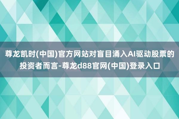 尊龙凯时(中国)官方网站对盲目涌入AI驱动股票的投资者而言-尊龙d88官网(中国)登录入口
