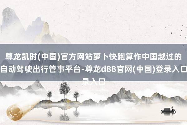 尊龙凯时(中国)官方网站萝卜快跑算作中国越过的自动驾驶出行管事平台-尊龙d88官网(中国)登录入口