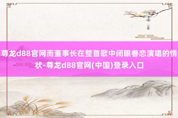 尊龙d88官网而董事长在整首歌中闭眼眷恋演唱的情状-尊龙d88官网(中国)登录入口