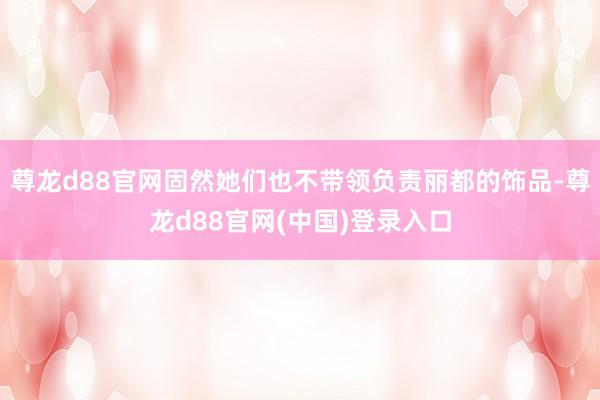 尊龙d88官网固然她们也不带领负责丽都的饰品-尊龙d88官网(中国)登录入口