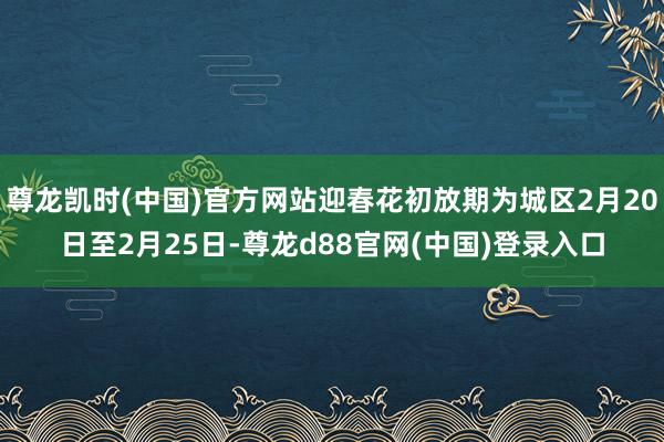 尊龙凯时(中国)官方网站迎春花初放期为城区2月20日至2月25日-尊龙d88官网(中国)登录入口