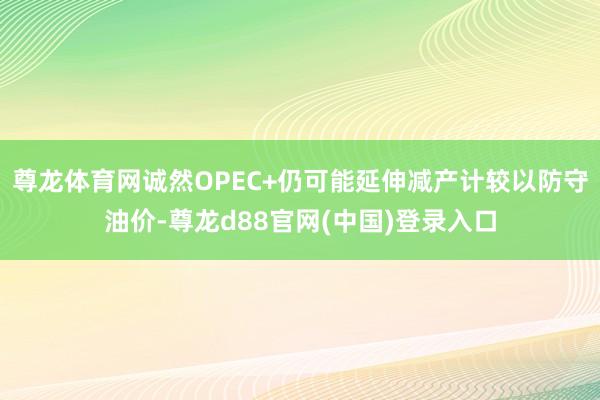 尊龙体育网诚然OPEC+仍可能延伸减产计较以防守油价-尊龙d88官网(中国)登录入口