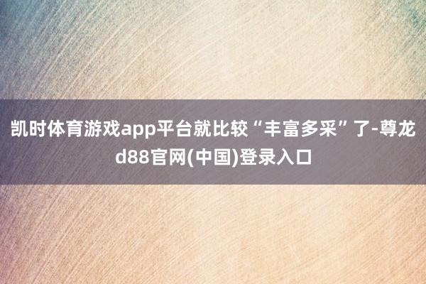 凯时体育游戏app平台就比较“丰富多采”了-尊龙d88官网(中国)登录入口