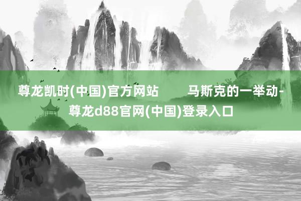 尊龙凯时(中国)官方网站        马斯克的一举动-尊龙d88官网(中国)登录入口