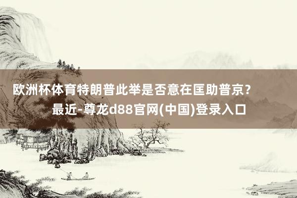 欧洲杯体育特朗普此举是否意在匡助普京？        最近-尊龙d88官网(中国)登录入口