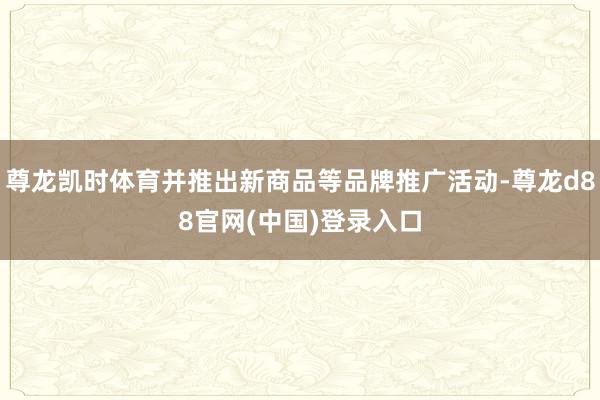 尊龙凯时体育并推出新商品等品牌推广活动-尊龙d88官网(中国)登录入口