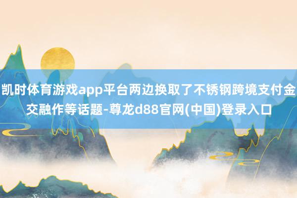 凯时体育游戏app平台两边换取了不锈钢跨境支付金交融作等话题-尊龙d88官网(中国)登录入口