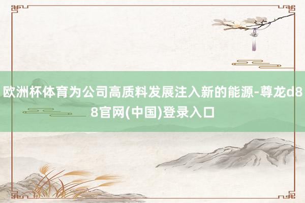 欧洲杯体育为公司高质料发展注入新的能源-尊龙d88官网(中国)登录入口
