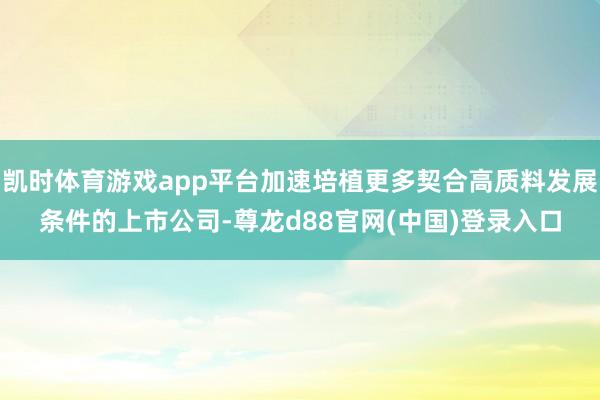 凯时体育游戏app平台加速培植更多契合高质料发展条件的上市公司-尊龙d88官网(中国)登录入口