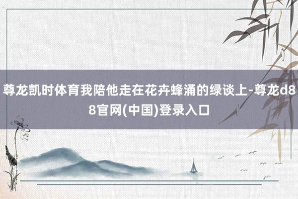 尊龙凯时体育我陪他走在花卉蜂涌的绿谈上-尊龙d88官网(中国)登录入口