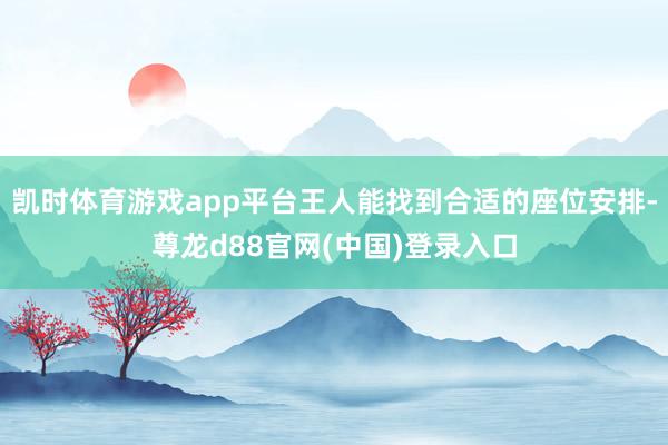 凯时体育游戏app平台王人能找到合适的座位安排-尊龙d88官网(中国)登录入口