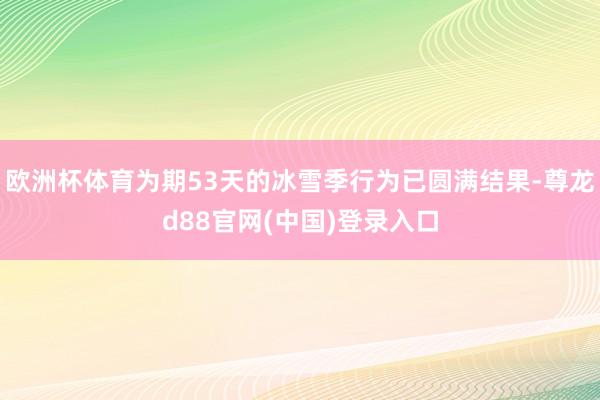 欧洲杯体育为期53天的冰雪季行为已圆满结果-尊龙d88官网(中国)登录入口