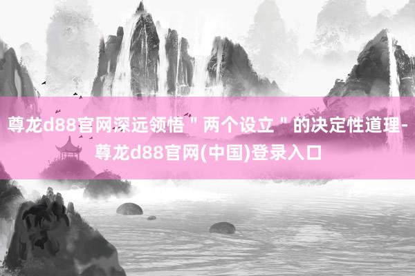 尊龙d88官网深远领悟＂两个设立＂的决定性道理-尊龙d88官网(中国)登录入口