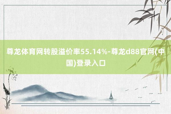 尊龙体育网转股溢价率55.14%-尊龙d88官网(中国)登录入口