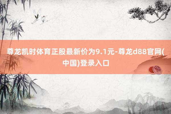 尊龙凯时体育正股最新价为9.1元-尊龙d88官网(中国)登录入口