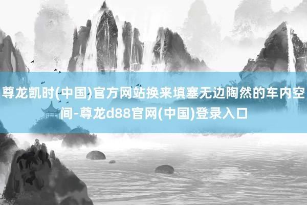 尊龙凯时(中国)官方网站换来填塞无边陶然的车内空间-尊龙d88官网(中国)登录入口