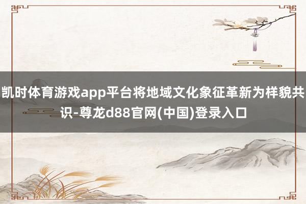 凯时体育游戏app平台将地域文化象征革新为样貌共识-尊龙d88官网(中国)登录入口