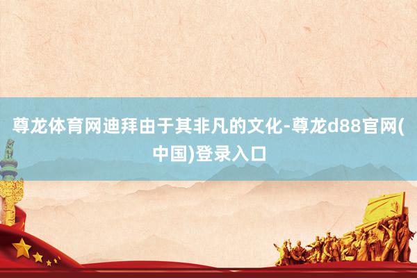 尊龙体育网迪拜由于其非凡的文化-尊龙d88官网(中国)登录入口