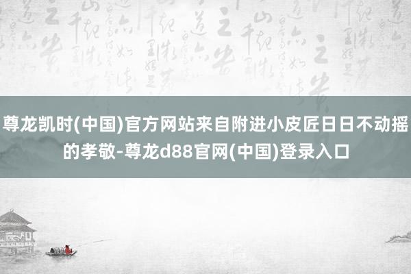 尊龙凯时(中国)官方网站来自附进小皮匠日日不动摇的孝敬-尊龙d88官网(中国)登录入口