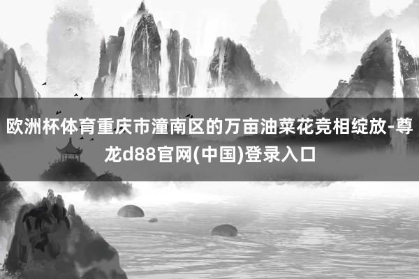 欧洲杯体育重庆市潼南区的万亩油菜花竞相绽放-尊龙d88官网(中国)登录入口